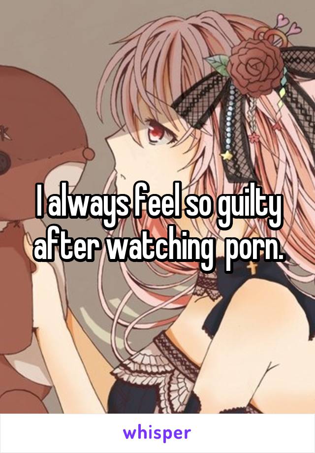 I always feel so guilty after watching  porn.