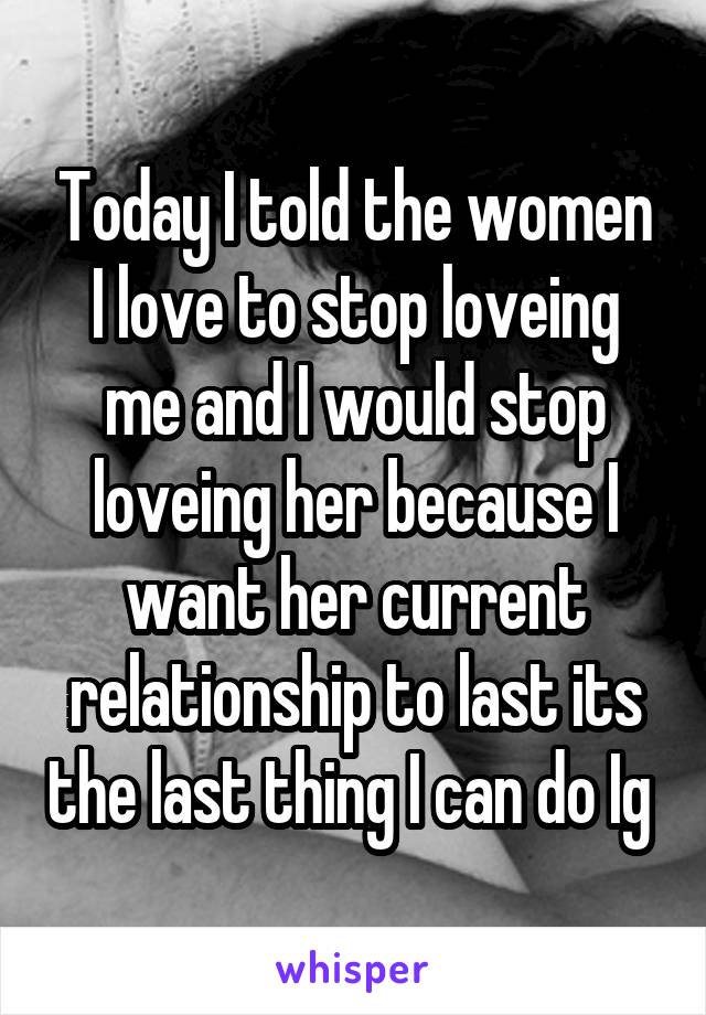 Today I told the women I love to stop loveing me and I would stop loveing her because I want her current relationship to last its the last thing I can do Ig 