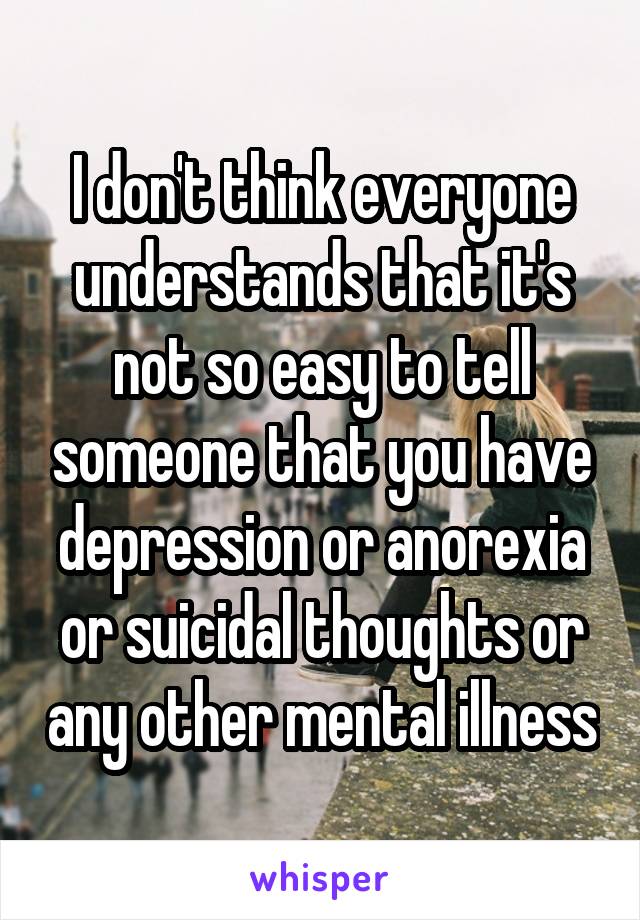 I don't think everyone understands that it's not so easy to tell someone that you have depression or anorexia or suicidal thoughts or any other mental illness