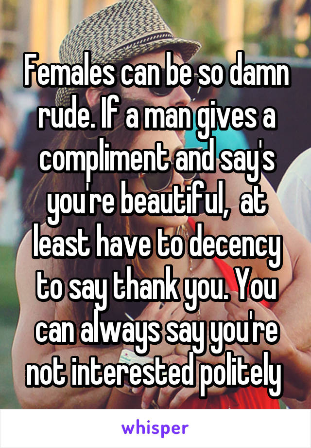 Females can be so damn rude. If a man gives a compliment and say's you're beautiful,  at least have to decency to say thank you. You can always say you're not interested politely 