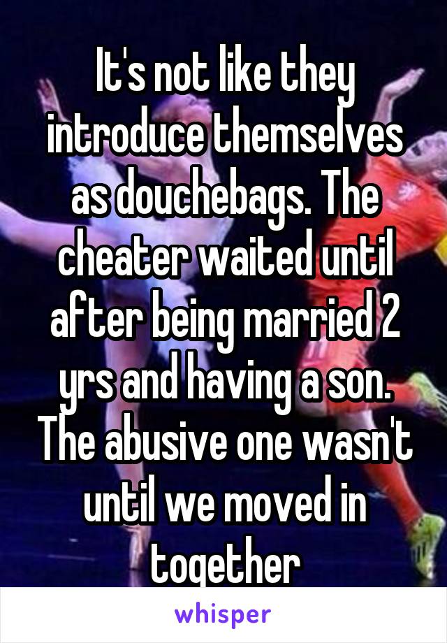 It's not like they introduce themselves as douchebags. The cheater waited until after being married 2 yrs and having a son. The abusive one wasn't until we moved in together