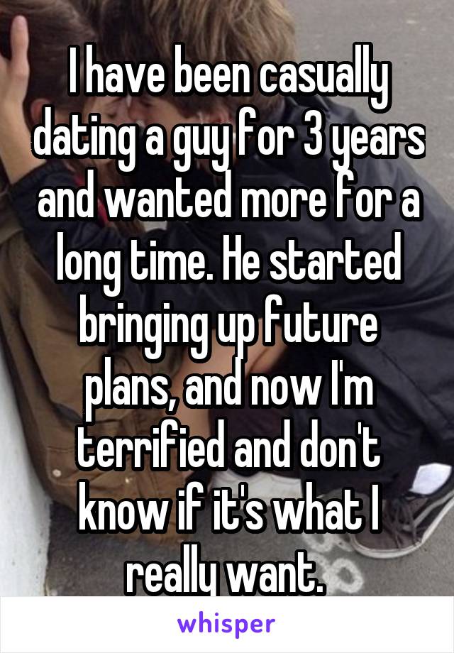 I have been casually dating a guy for 3 years and wanted more for a long time. He started bringing up future plans, and now I'm terrified and don't know if it's what I really want. 