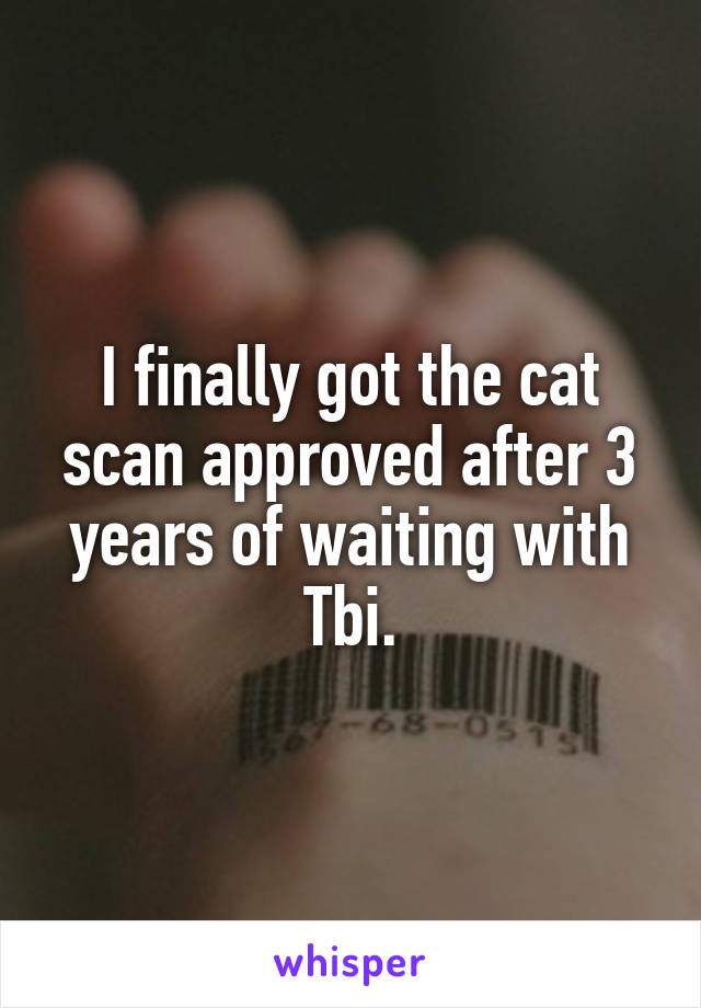 I finally got the cat scan approved after 3 years of waiting with Tbi.