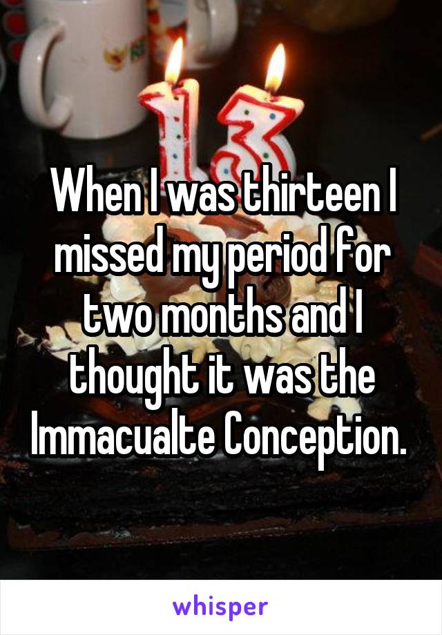 When I was thirteen I missed my period for two months and I thought it was the Immacualte Conception. 