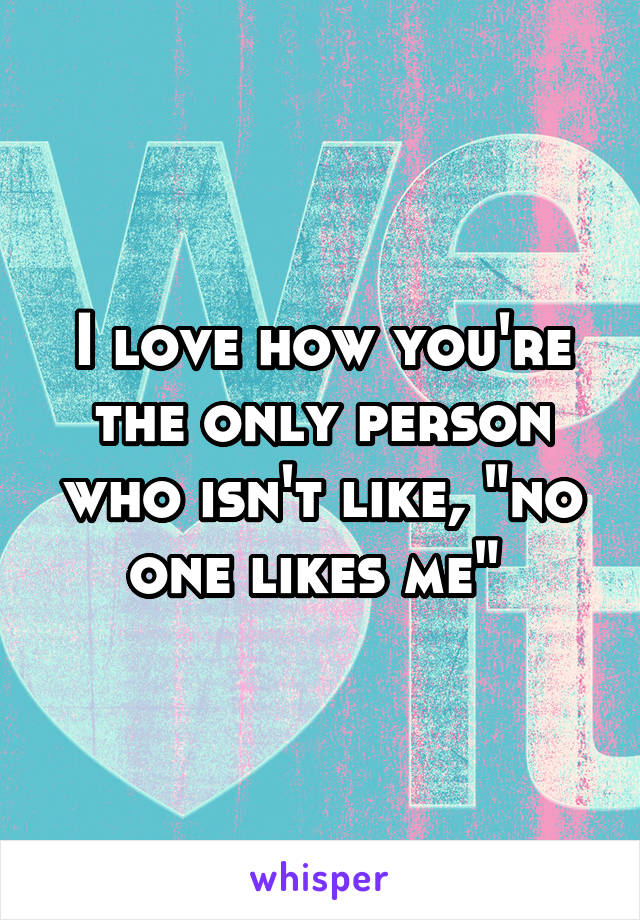 I love how you're the only person who isn't like, "no one likes me" 