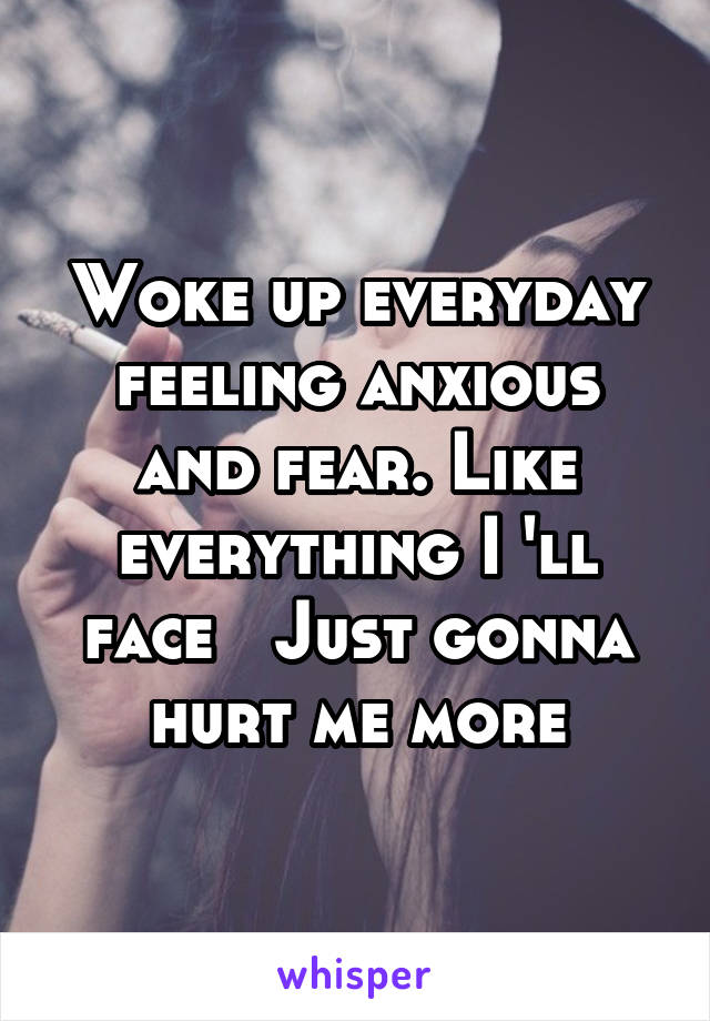 Woke up everyday feeling anxious and fear. Like everything I 'll face   Just gonna hurt me more