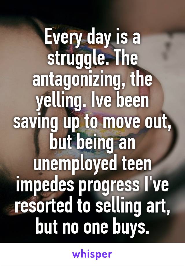 Every day is a struggle. The antagonizing, the yelling. Ive been saving up to move out, but being an unemployed teen impedes progress I've resorted to selling art, but no one buys.