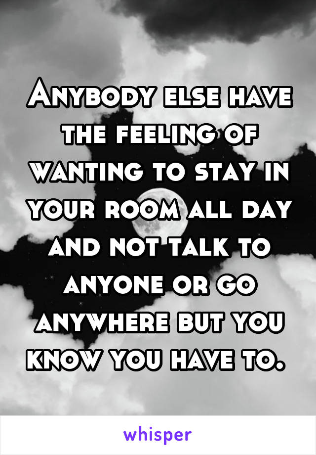 Anybody else have the feeling of wanting to stay in your room all day and not talk to anyone or go anywhere but you know you have to. 