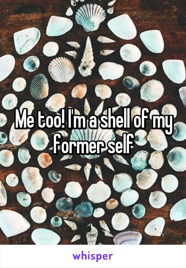 Me too! I'm a shell of my former self