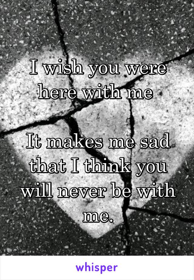 I wish you were here with me 

It makes me sad that I think you will never be with me.