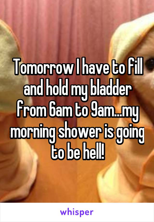 Tomorrow I have to fill and hold my bladder from 6am to 9am...my morning shower is going to be hell!