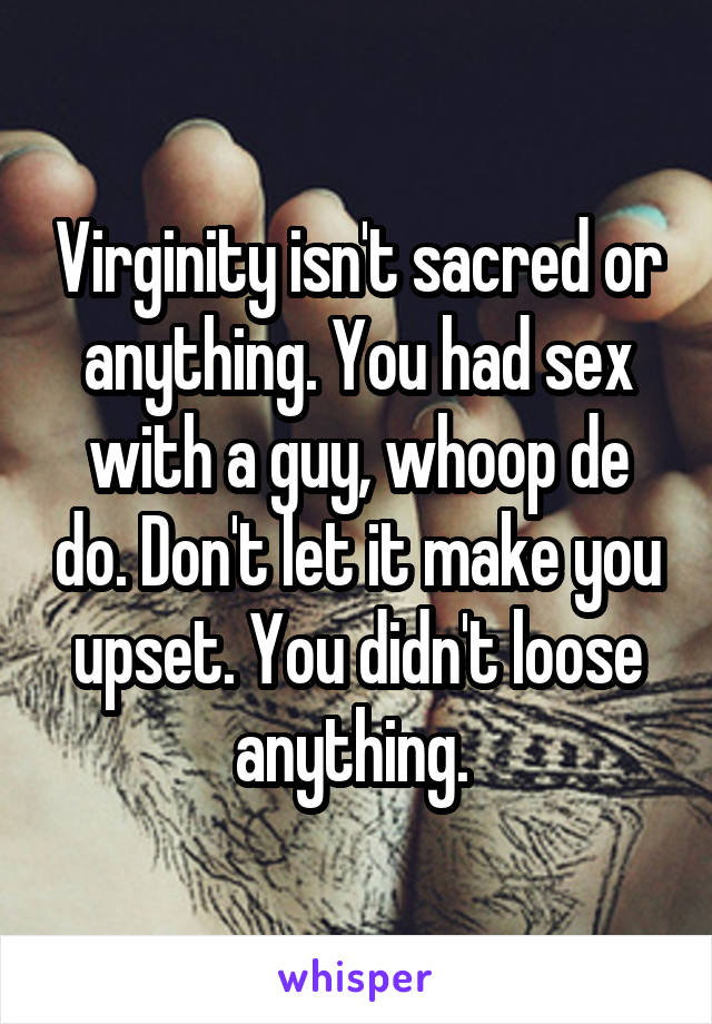 Virginity isn't sacred or anything. You had sex with a guy, whoop de do. Don't let it make you upset. You didn't loose anything. 