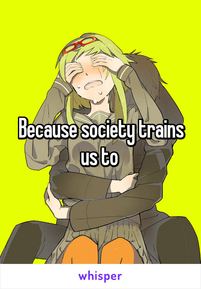 Because society trains us to 