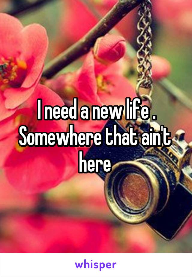 I need a new life . Somewhere that ain't  here 