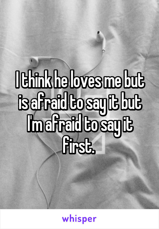 I think he loves me but is afraid to say it but I'm afraid to say it first. 