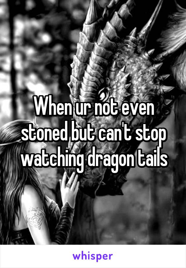 When ur not even stoned but can't stop watching dragon tails