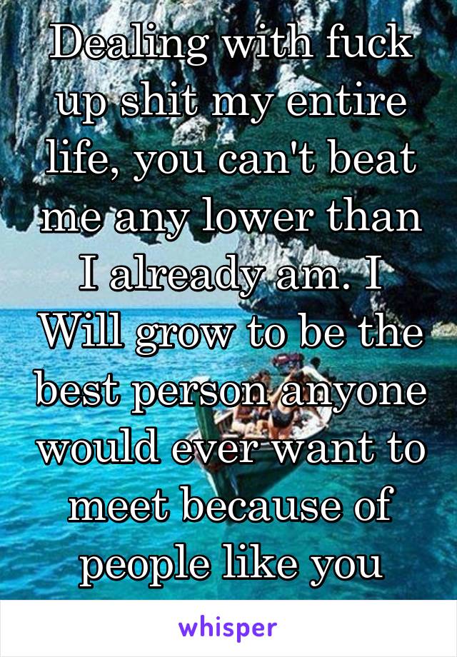 Dealing with fuck up shit my entire life, you can't beat me any lower than I already am. I Will grow to be the best person anyone would ever want to meet because of people like you bein selfish 