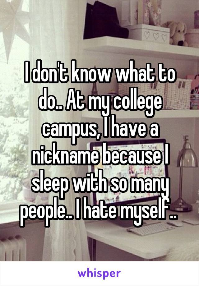 I don't know what to do.. At my college campus, I have a nickname because I sleep with so many people.. I hate myself.. 