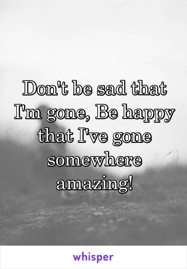 Don't be sad that I'm gone, Be happy that I've gone somewhere amazing!