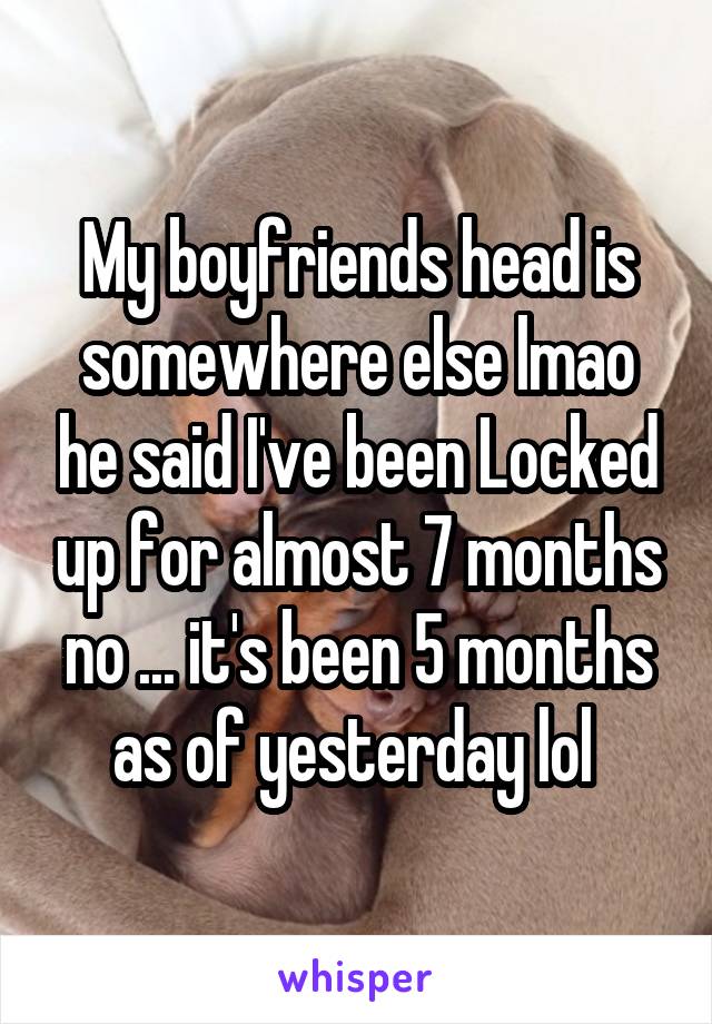 My boyfriends head is somewhere else lmao he said I've been Locked up for almost 7 months no ... it's been 5 months as of yesterday lol 