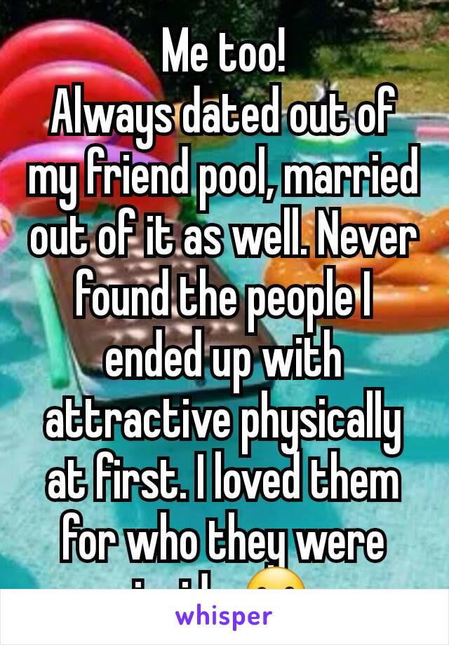 Me too!
Always dated out of my friend pool, married out of it as well. Never found the people I ended up with attractive physically at first. I loved them for who they were inside ☺