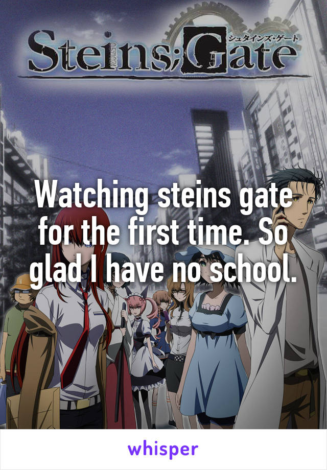 Watching steins gate for the first time. So glad I have no school.