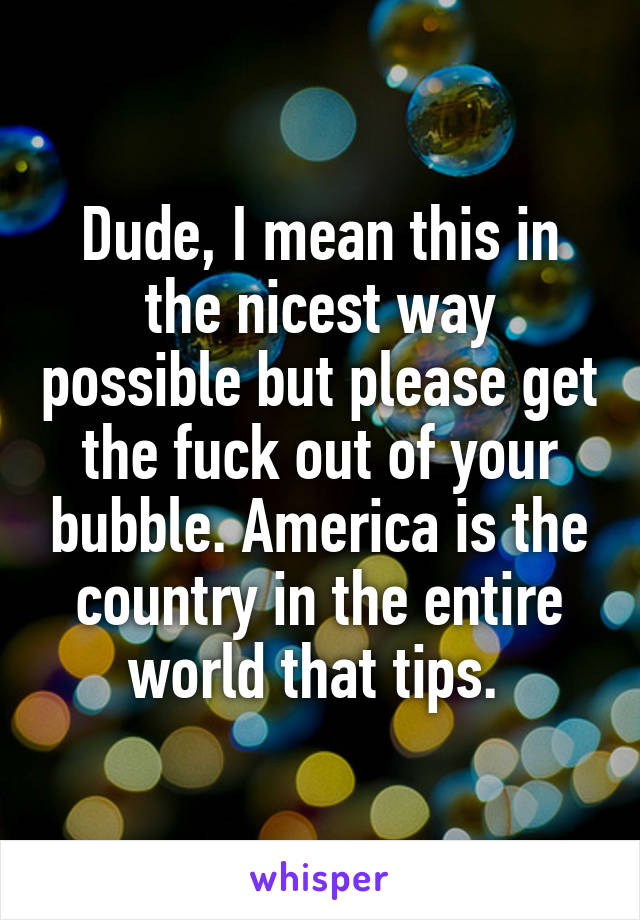 Dude, I mean this in the nicest way possible but please get the fuck out of your bubble. America is the country in the entire world that tips. 