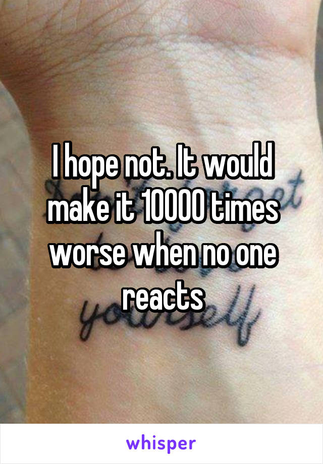 I hope not. It would make it 10000 times worse when no one reacts