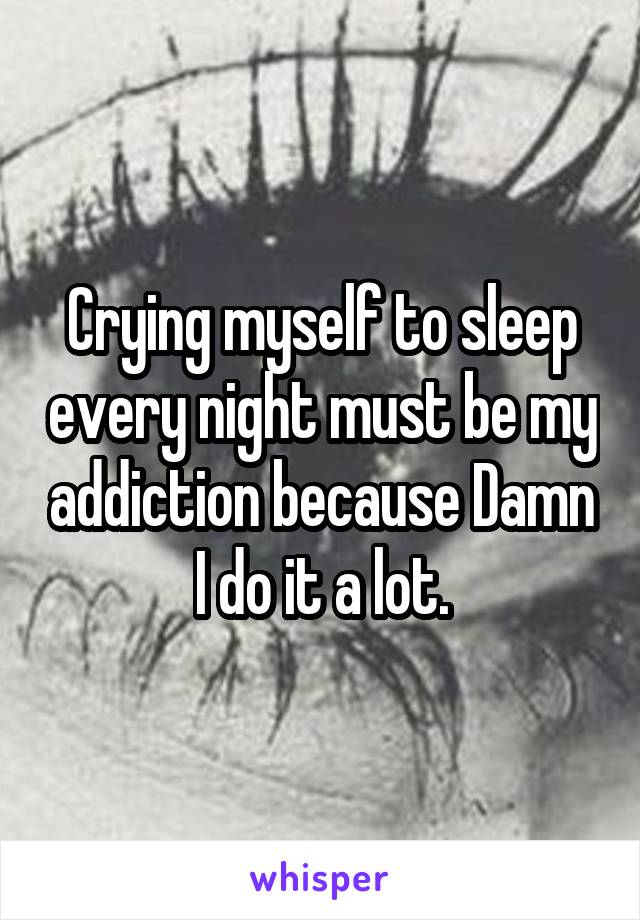 Crying myself to sleep every night must be my addiction because Damn I do it a lot.