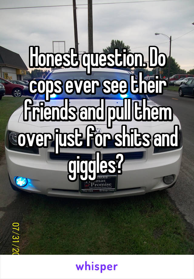 Honest question. Do cops ever see their friends and pull them over just for shits and giggles? 

