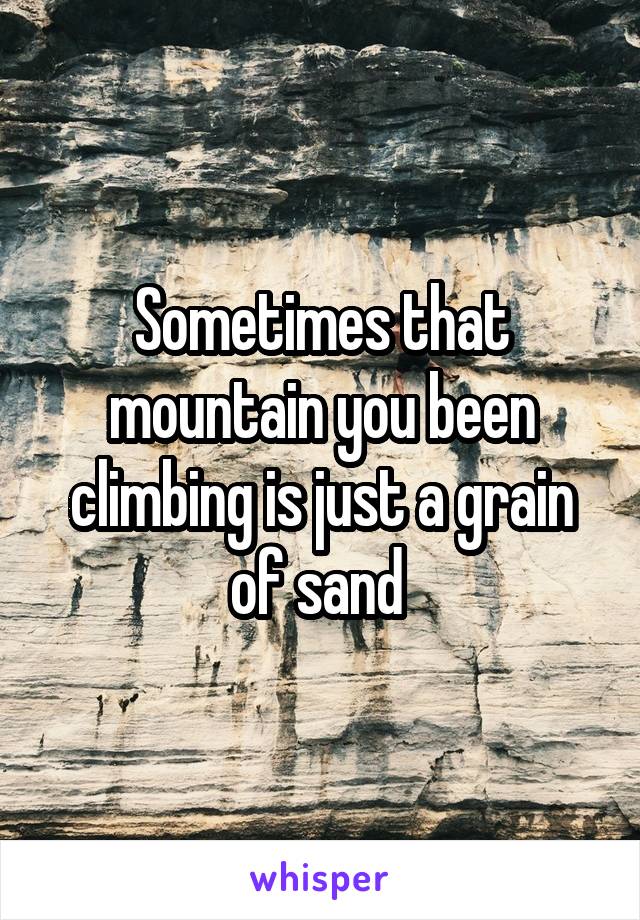 Sometimes that mountain you been climbing is just a grain of sand 