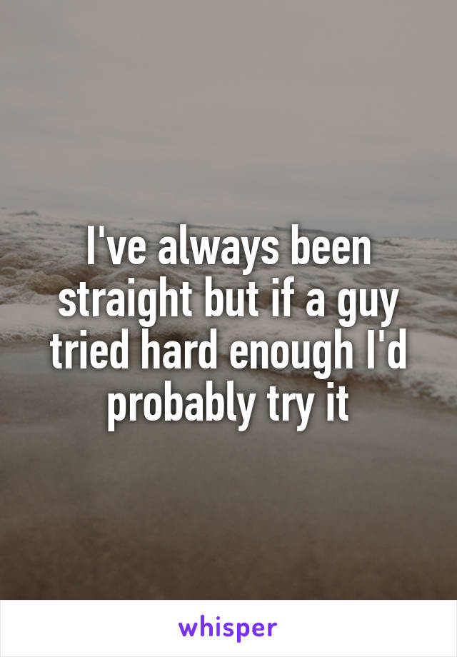 I've always been straight but if a guy tried hard enough I'd probably try it