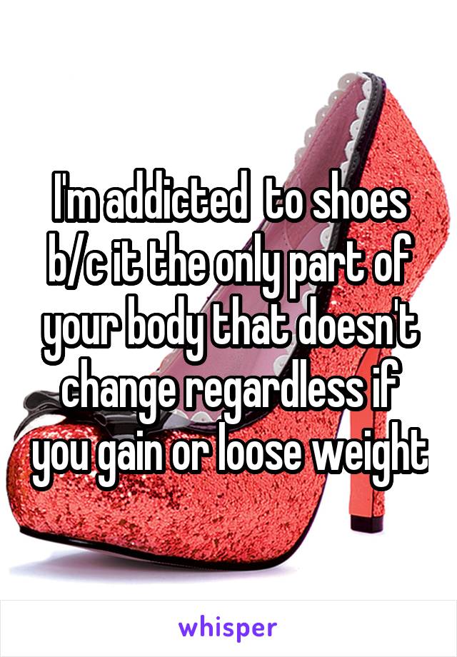 I'm addicted  to shoes b/c it the only part of your body that doesn't change regardless if you gain or loose weight