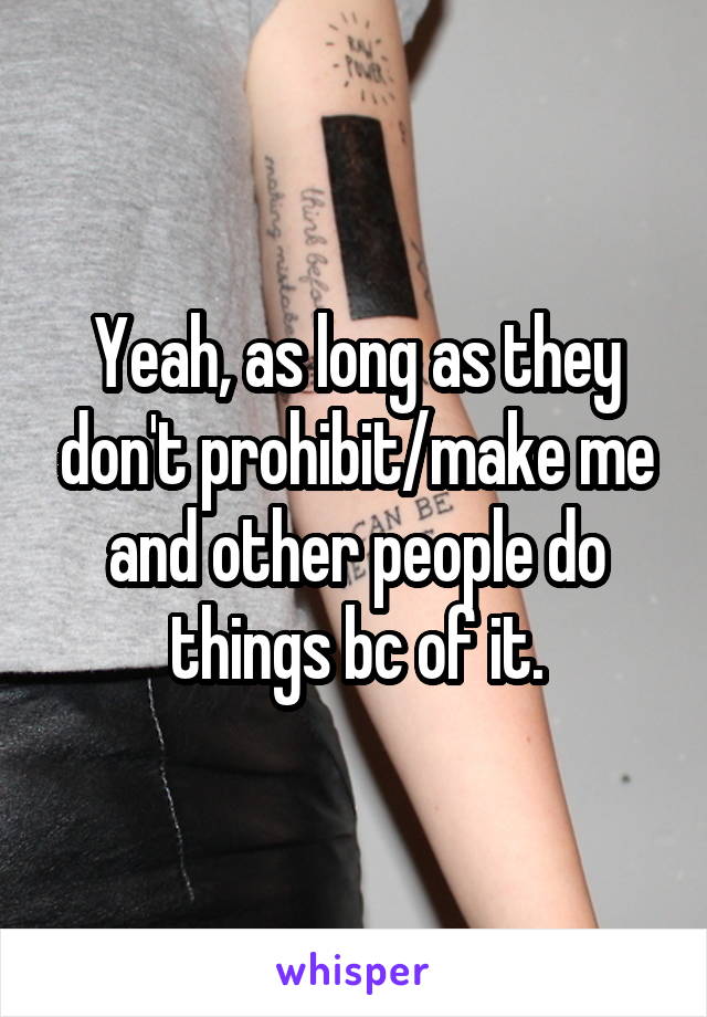 Yeah, as long as they don't prohibit/make me and other people do things bc of it.