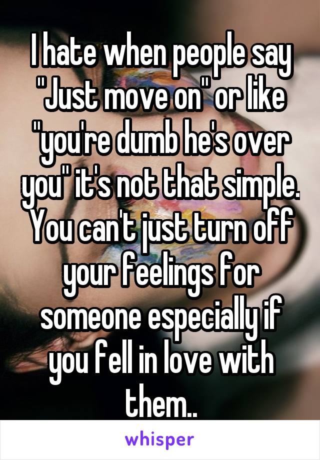 I hate when people say "Just move on" or like "you're dumb he's over you" it's not that simple. You can't just turn off your feelings for someone especially if you fell in love with them..