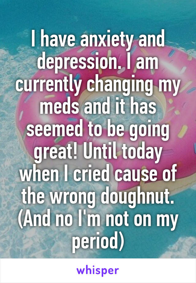 I have anxiety and depression. I am currently changing my meds and it has seemed to be going great! Until today when I cried cause of the wrong doughnut.
(And no I'm not on my period)