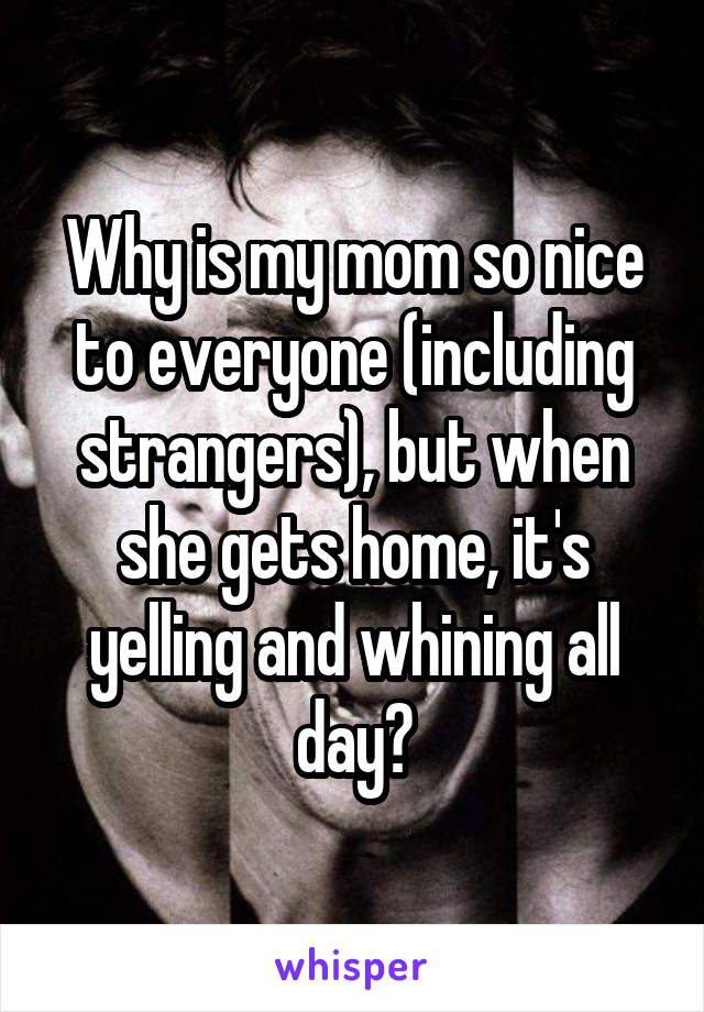 Why is my mom so nice to everyone (including strangers), but when she gets home, it's yelling and whining all day?