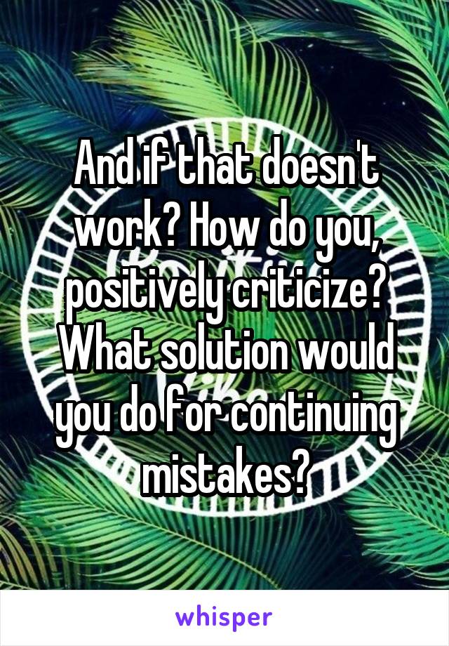 And if that doesn't work? How do you, positively criticize? What solution would you do for continuing mistakes?