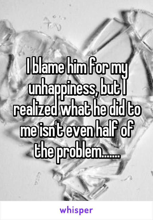 I blame him for my unhappiness, but I realized what he did to me isn't even half of the problem.......