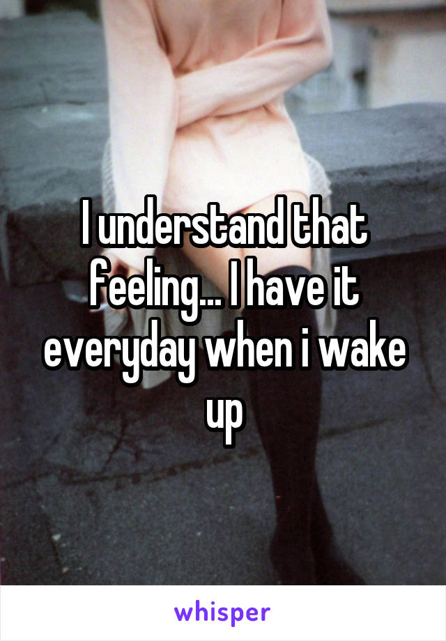 I understand that feeling... I have it everyday when i wake up