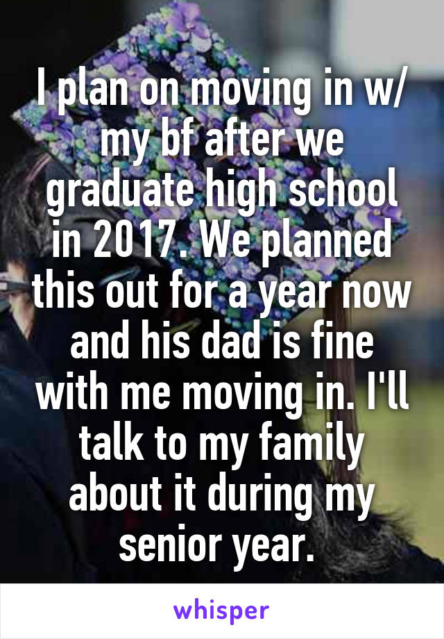 I plan on moving in w/ my bf after we graduate high school in 2017. We planned this out for a year now and his dad is fine with me moving in. I'll talk to my family about it during my senior year. 