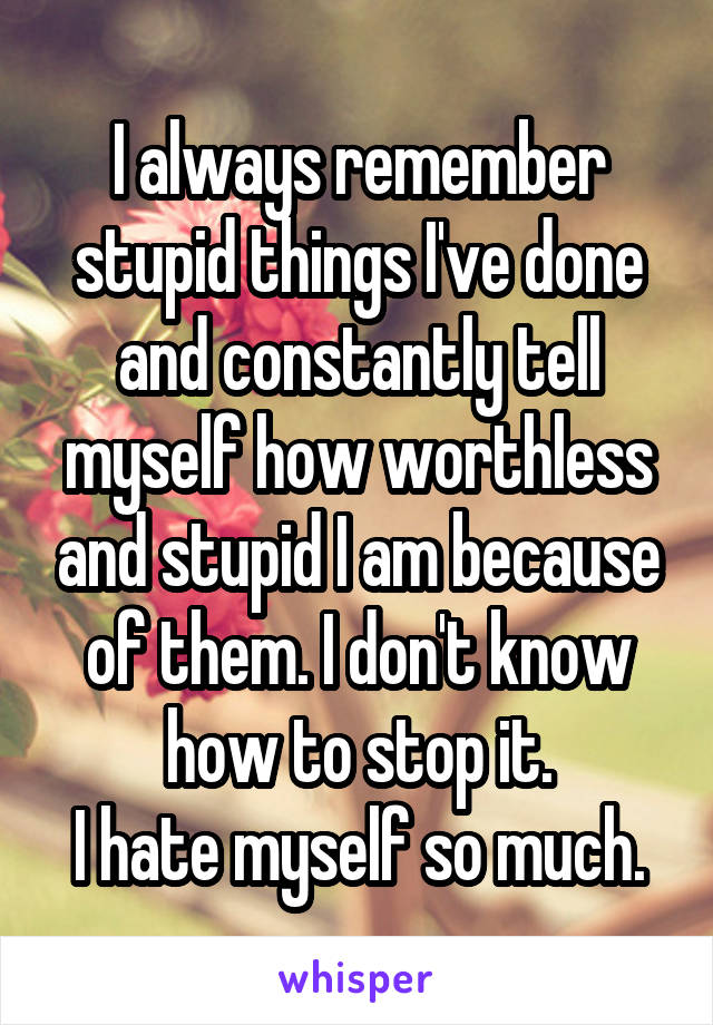 I always remember stupid things I've done and constantly tell myself how worthless and stupid I am because of them. I don't know how to stop it.
I hate myself so much.