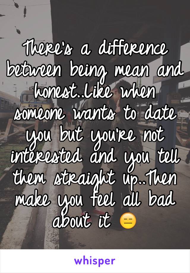 There's a difference between being mean and honest..Like when someone wants to date you but you're not interested and you tell them straight up..Then make you feel all bad about it 😑