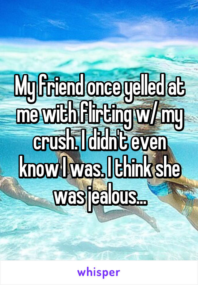 My friend once yelled at me with flirting w/ my crush. I didn't even know I was. I think she was jealous...