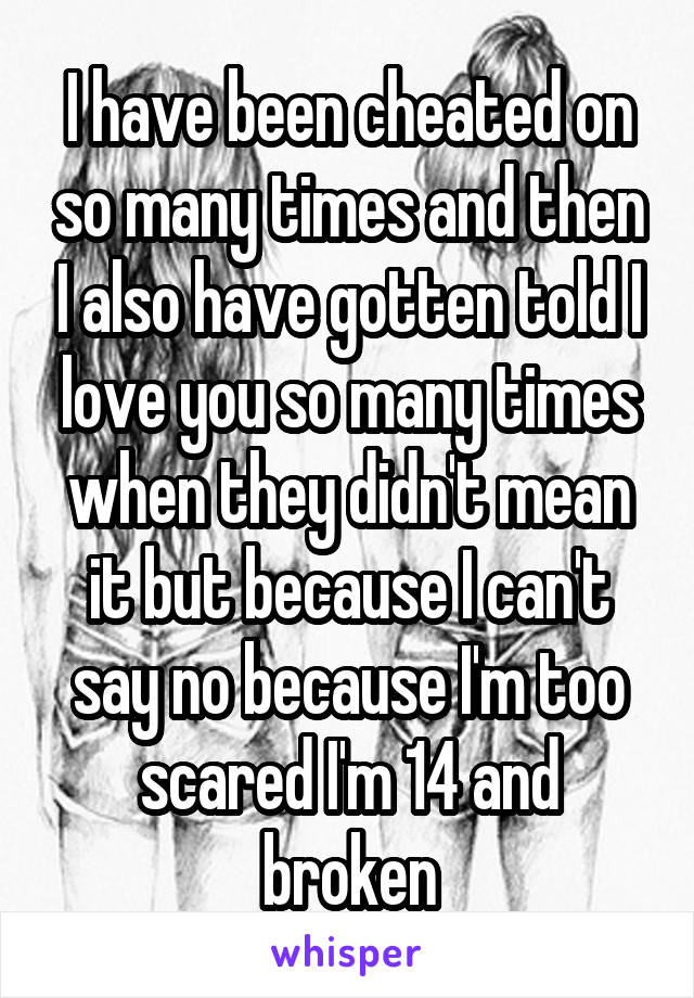 I have been cheated on so many times and then I also have gotten told I love you so many times when they didn't mean it but because I can't say no because I'm too scared I'm 14 and broken