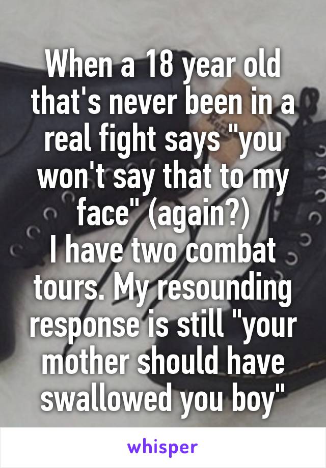 When a 18 year old that's never been in a real fight says "you won't say that to my face" (again?)
I have two combat tours. My resounding response is still "your mother should have swallowed you boy"