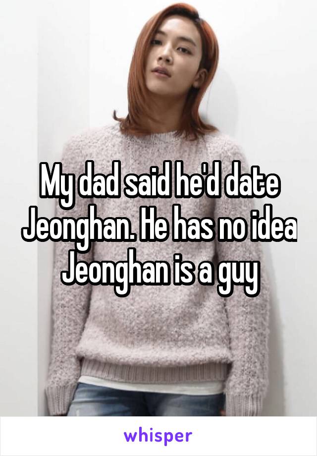 My dad said he'd date Jeonghan. He has no idea Jeonghan is a guy