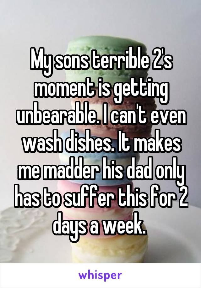 My sons terrible 2's moment is getting unbearable. I can't even wash dishes. It makes me madder his dad only has to suffer this for 2 days a week. 