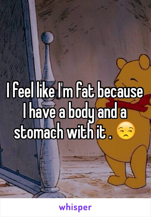 I feel like I'm fat because I have a body and a stomach with it . 😒