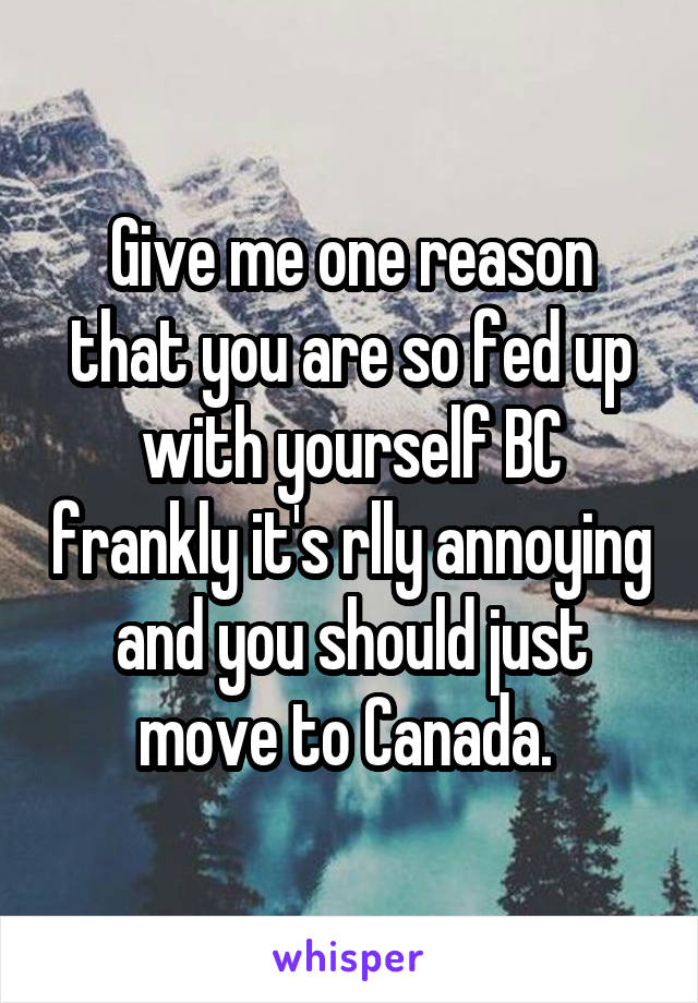 Give me one reason that you are so fed up with yourself BC frankly it's rlly annoying and you should just move to Canada. 